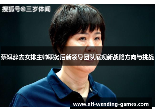 蔡斌辞去女排主帅职务后新领导团队展现新战略方向与挑战 蔡斌辞去女排主帅职务后新领导团队展现新战略方向与挑战