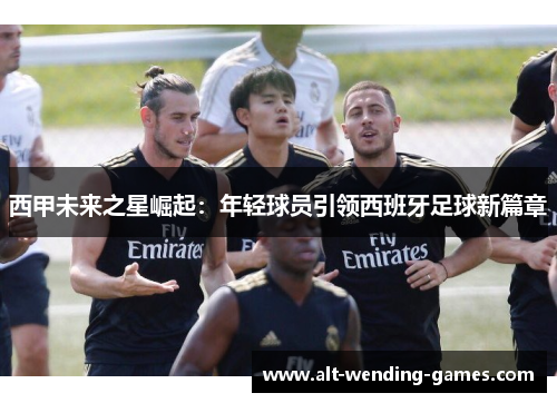 西甲未来之星崛起:年轻球员引领西班牙足球新篇章 西甲未来之星崛起:年轻球员引领西班牙足球新篇章
