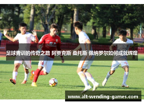 足球青训的传奇之路 阿贾克斯 桑托斯 佩纳罗尔如何成就辉煌 足球青训的传奇之路 阿贾克斯 桑托斯 佩纳罗尔如何成就辉煌
