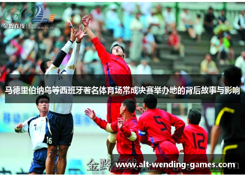 马德里伯纳乌等西班牙著名体育场常成决赛举办地的背后故事与影响 马德里伯纳乌等西班牙著名体育场常成决赛举办地的背后故事与影响