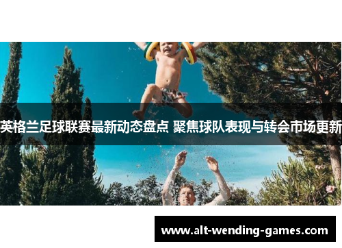 英格兰足球联赛最新动态盘点 聚焦球队表现与转会市场更新