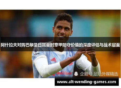 阿什拉夫对阵巴黎圣日耳曼时意甲防守价值的深度评估与战术层面 阿什拉夫对阵巴黎圣日耳曼时意甲防守价值的深度评估与战术层面