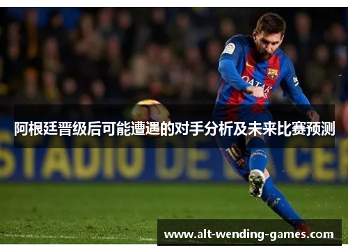 阿根廷晋级后可能遭遇的对手分析及未来比赛预测 阿根廷晋级后可能遭遇的对手分析及未来比赛预测